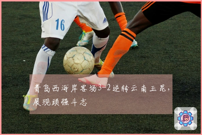 青岛西海岸客场3-2逆转云南玉昆，展现顽强斗志