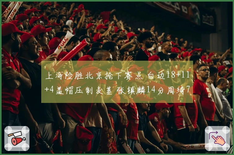 上海险胜北京抢下赛点 白边18+11+4盖帽压制麦基 张镇麟14分周琦7+8