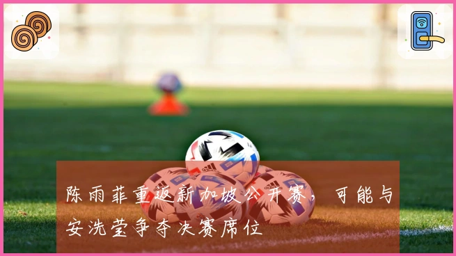 陈雨菲重返新加坡公开赛，可能与安洗莹争夺决赛席位